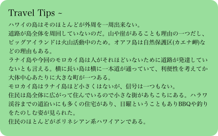 Travel Tips ～ハワイの島はそのほとんどが外周を一周出来ない。道路が島全体を周回していないのだ。山や崖があることも理由の一つだし、ビッグアイランドは火山活動中のため。オアフ島は自然保護区(カエナ岬)などの理由もある。ラナイ島や今回のモロカイ島は人がそれほどいないために道路が発達していないとも言える。横に長い島は横に一本道が通っていて、利便性を考えてか大体中心あたりに大きな町が一つある。モロカイ島はラナイ島ほど小さくはないが、信号は一つもない。住民は島全体に広がって住んでいるので小さな街があちこちにある。ハラワ渓谷までの道沿いにも多くの住宅があり、日曜ということもありBBQや釣りをたのしむ姿が見られた。住民のほとんどがポリネシアン系ハワイアンである。