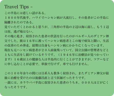 Travel Tips ～この半島には悲しい話がある。１８００年代後半、ハワイでハンセン病が大流行し、その患者がこの半島に隔離されたのである。見ていただくとわかると思うが、三角形の半島の２辺は海に面し、もう１辺は崖。逃げ場はない。その地に赴き、収容された患者の世話を行ったのがベルギー人のダミアン神父でした。彼は１６年に渡ってハンセン病患者とこの地で病気と闘い、生活の改善のため奔走、最期は自身もハンセン病にかかり亡くなっています。現在も元ハンセン病患者が２０人前後残っていて、国立公園の管理者などとともに生活をし続けているそうです。（１９４６年に治療法が見つかっています）１６歳以上の健康な人は半島内に行くことができますが、ツアーなどに申し込むことが必要で、単独で行けず、車でも行けません。この１００年余りの間には日系人も数多く収容され、またダミアン神父が最後に治療を受けたのは後藤昌直と言う医師だったそうです。一説には、カラウパパ半島に収容された患者のうち８、０００人ほどが亡くなったそうです。