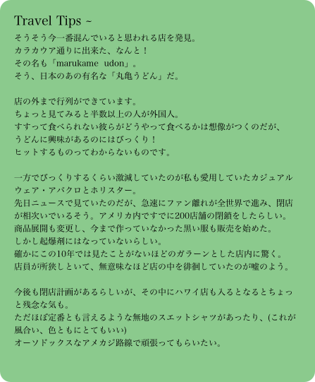 Travel Tips ～そうそう今一番混んでいると思われる店を発見。
カラカウア通りに出来た、なんと！
その名も「marukame  udon」。
そう、日本のあの有名な「丸亀うどん」だ。

店の外まで行列ができています。
ちょっと見てみると半数以上の人が外国人。
すすって食べられない彼らがどうやって食べるかは想像がつくのだが、
うどんに興味があるのにはびっくり！
ヒットするものってわからないものです。

一方でびっくりするくらい激減していたのが私も愛用していたカジュアルウェア・アバクロとホリスター。
先日ニュースで見ていたのだが、急速にファン離れが全世界で進み、閉店が相次いでいるそう。アメリカ内ですでに200店舗の閉鎖をしたらしい。
商品展開も変更し、今まで作っていなかった黒い服も販売を始めた。
しかし起爆剤にはなっていないらしい。
確かにこの10年では見たことがないほどのガラーンとした店内に驚く。
店員が所狭しといて、無意味なほど店の中を徘徊していたのが嘘のよう。

今後も閉店計画があるらしいが、その中にハワイ店も入るとなるとちょっと残念な気も。
ただほぼ定番とも言えるような無地のスエットシャツがあったり、(これが風合い、色ともにとてもいい)
オーソドックスなアメカジ路線で頑張ってもらいたい。